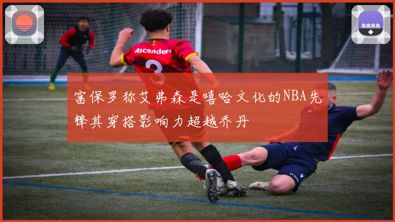 富保罗称艾弗森是嘻哈文化的NBA先锋其穿搭影响力超越乔丹